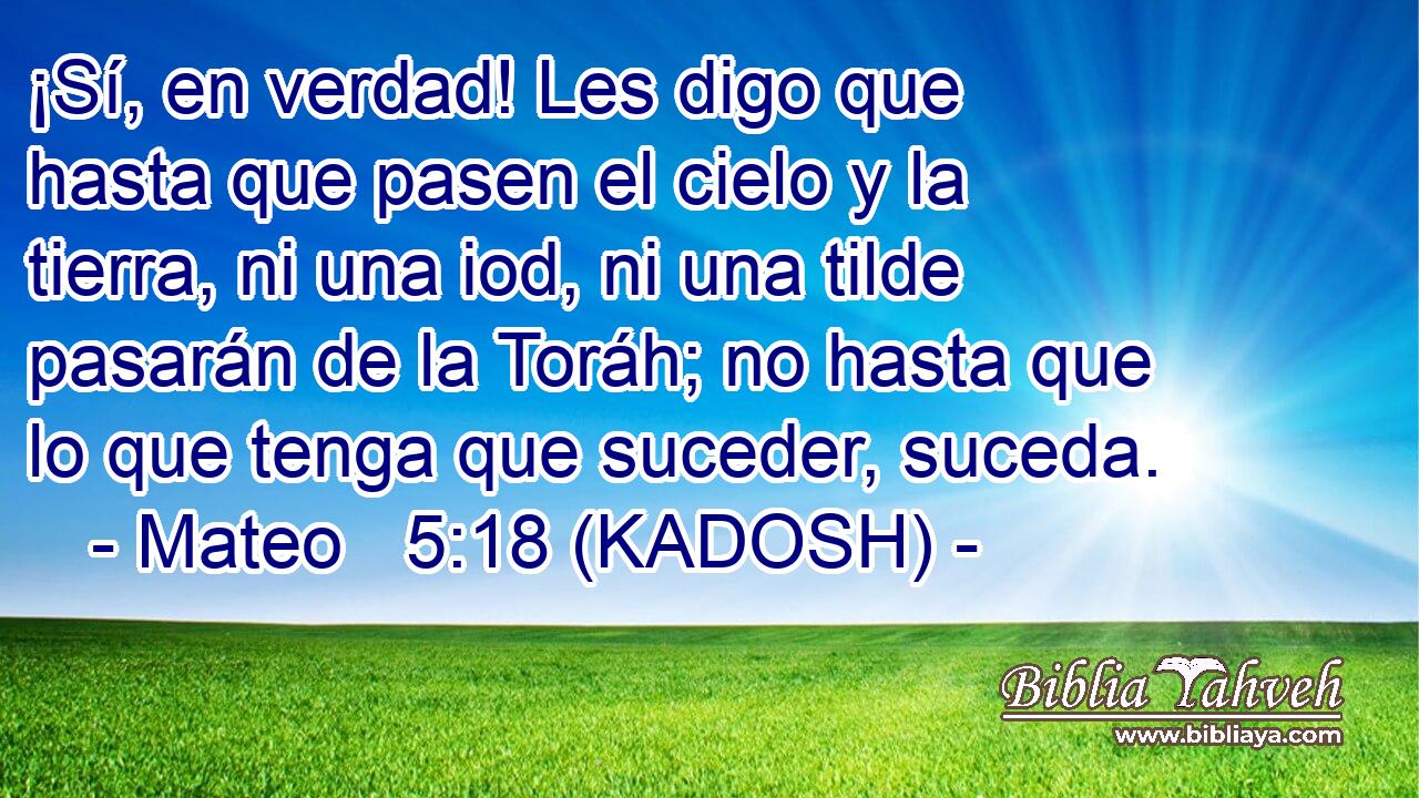  ¡Sí, en verdad! Les digo que hasta que pasen el cielo y la tierra, ni una iod, ni una tilde pasarán de la Toráh; no hasta que lo que tenga que suceder, suceda. 