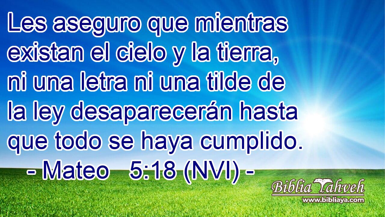  Les aseguro que mientras existan el cielo y la tierra, ni una letra ni una tilde de la ley desaparecerán hasta que todo se haya cumplido. 