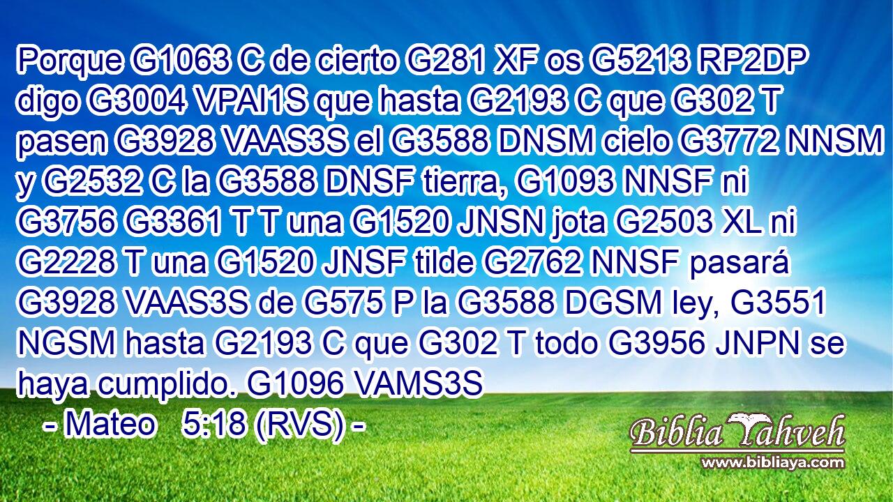 Porque G1063 C de cierto G281 XF os G5213 RP2DP digo G3004 VPAI1S que hasta G2193 C que G302 T pasen G3928 VAAS3S el G3588 DNSM cielo G3772 NNSM y G2532 C la G3588 DNSF tierra, G1093 NNSF ni G3756 G3361 T T una G1520 JNSN jota G2503 XL ni G2228 T una G1520 JNSF tilde G2762 NNSF pasará G3928 VAAS3S de G575 P la G3588 DGSM ley, G3551 NGSM hasta G2193 C que G302 T todo G3956 JNPN se haya cumplido. G1096 VAMS3S 