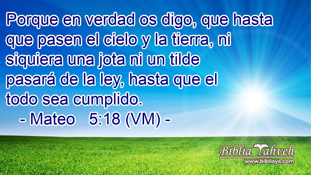  Porque en verdad os digo, que hasta que pasen el cielo y la tierra, ni siquiera una jota ni un tilde pasará de la ley, hasta que el todo sea cumplido. 