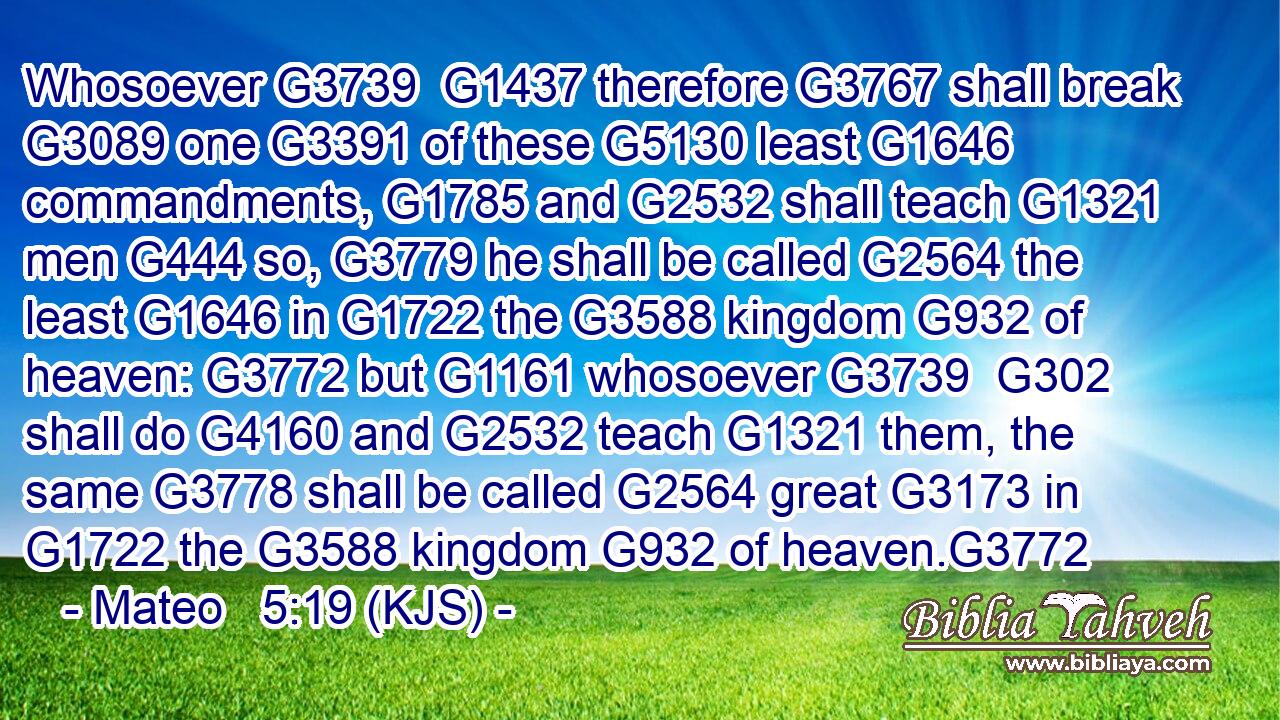 Whosoever G3739  G1437 therefore G3767 shall break G3089 one G3391 of these G5130 least G1646 commandments, G1785 and G2532 shall teach G1321 men G444 so, G3779 he shall be called G2564 the least G1646 in G1722 the G3588 kingdom G932 of heaven: G3772 but G1161 whosoever G3739  G302 shall do G4160 and G2532 teach G1321 them, the same G3778 shall be called G2564 great G3173 in G1722 the G3588 kingdom G932 of heaven.G3772