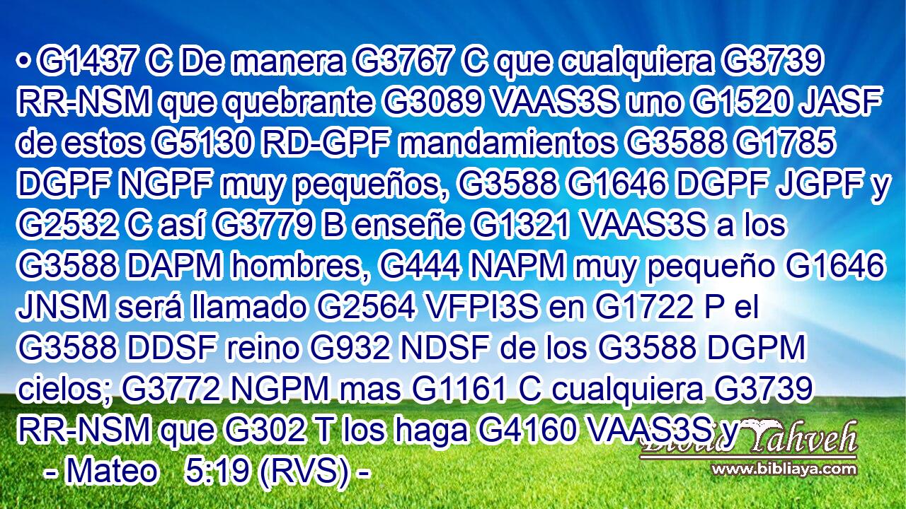 • G1437 C De manera G3767 C que cualquiera G3739 RR-NSM que quebrante G3089 VAAS3S uno G1520 JASF de estos G5130 RD-GPF mandamientos G3588 G1785 DGPF NGPF muy pequeños, G3588 G1646 DGPF JGPF y G2532 C así G3779 B enseñe G1321 VAAS3S a los G3588 DAPM hombres, G444 NAPM muy pequeño G1646 JNSM será llamado G2564 VFPI3S en G1722 P el G3588 DDSF reino G932 NDSF de los G3588 DGPM cielos; G3772 NGPM mas G1161 C cualquiera G3739 RR-NSM que G302 T los haga G4160 VAAS3S y
