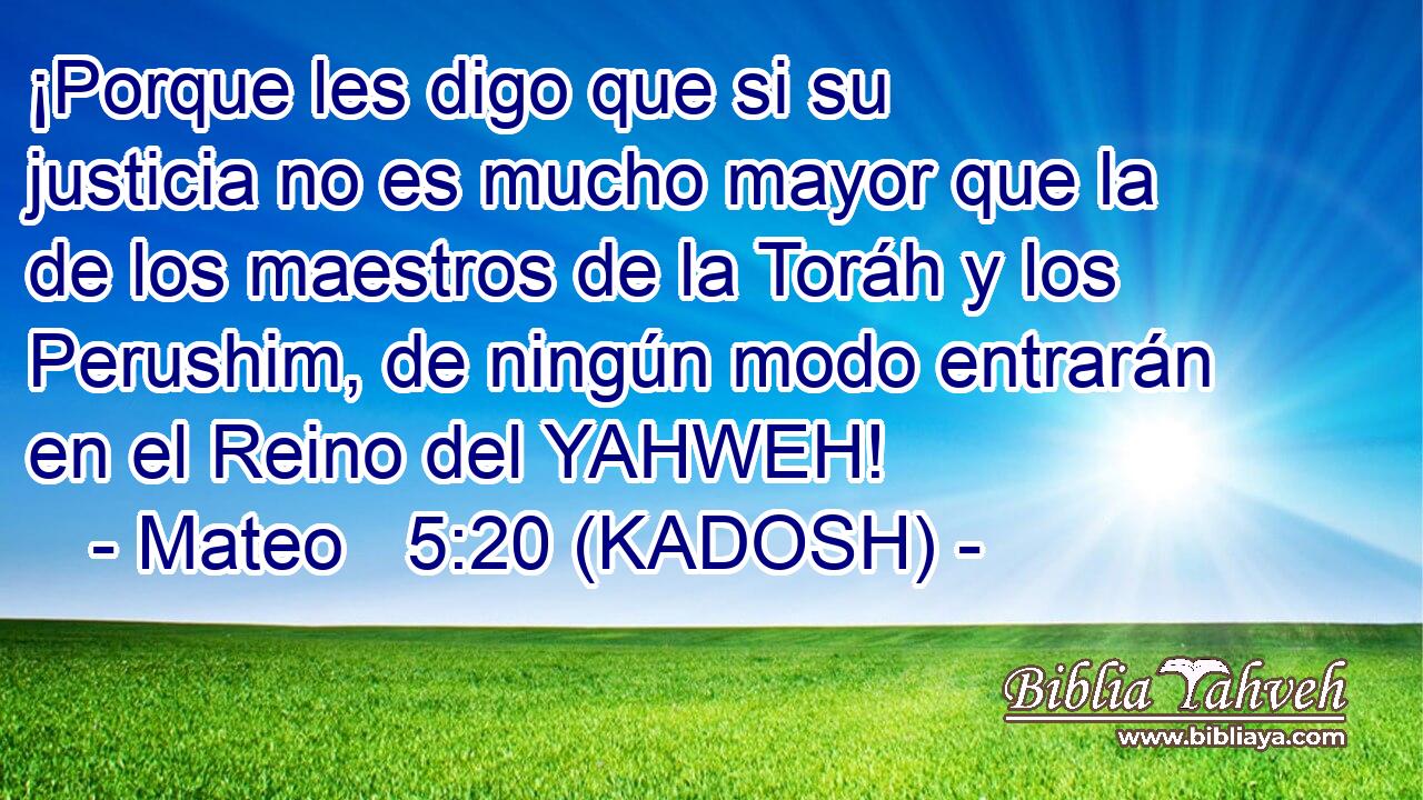  ¡Porque les digo que si su justicia no es mucho mayor que la de los maestros de la Toráh y los Perushim, de ningún modo entrarán en el Reino del YAHWEH! 