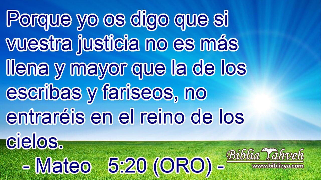  Porque yo os digo que si vuestra justicia no es más llena y mayor que la de los escribas y fariseos, no entraréis en el reino de los cielos.