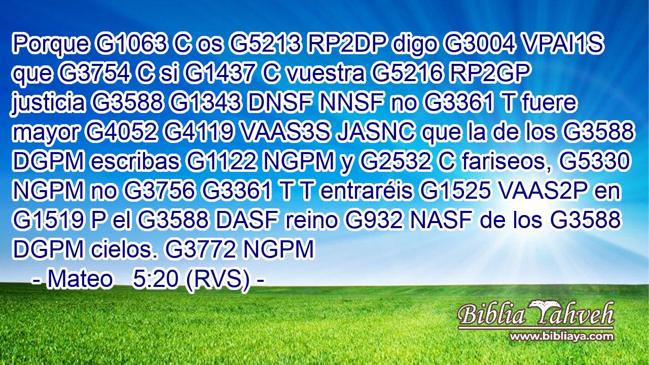 Porque G1063 C os G5213 RP2DP digo G3004 VPAI1S que G3754 C si G1437 C vuestra G5216 RP2GP justicia G3588 G1343 DNSF NNSF no G3361 T fuere mayor G4052 G4119 VAAS3S JASNC que la de los G3588 DGPM escribas G1122 NGPM y G2532 C fariseos, G5330 NGPM no G3756 G3361 T T entraréis G1525 VAAS2P en G1519 P el G3588 DASF reino G932 NASF de los G3588 DGPM cielos. G3772 NGPM 