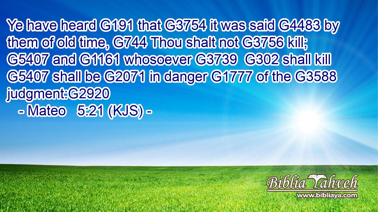 Ye have heard G191 that G3754 it was said G4483 by them of old time, G744 Thou shalt not G3756 kill; G5407 and G1161 whosoever G3739  G302 shall kill G5407 shall be G2071 in danger G1777 of the G3588 judgment:G2920