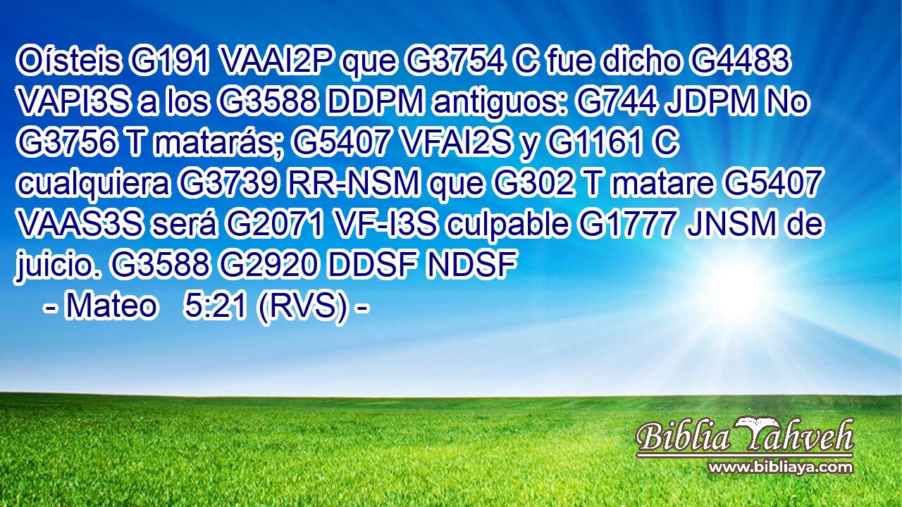 Oísteis G191 VAAI2P que G3754 C fue dicho G4483 VAPI3S a los G3588 DDPM antiguos: G744 JDPM No G3756 T matarás; G5407 VFAI2S y G1161 C cualquiera G3739 RR-NSM que G302 T matare G5407 VAAS3S será G2071 VF-I3S culpable G1777 JNSM de juicio. G3588 G2920 DDSF NDSF 