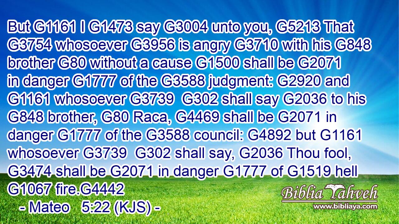 But G1161 I G1473 say G3004 unto you, G5213 That G3754 whosoever G3956 is angry G3710 with his G848 brother G80 without a cause G1500 shall be G2071 in danger G1777 of the G3588 judgment: G2920 and G1161 whosoever G3739  G302 shall say G2036 to his G848 brother, G80 Raca, G4469 shall be G2071 in danger G1777 of the G3588 council: G4892 but G1161 whosoever G3739  G302 shall say, G2036 Thou fool, G3474 shall be G2071 in danger G1777 of G1519 hell G1067 fire.G4442