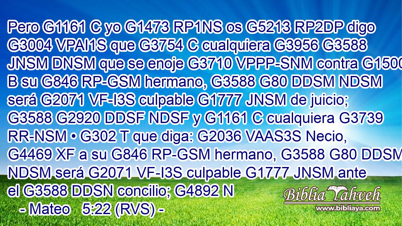 Pero G1161 C yo G1473 RP1NS os G5213 RP2DP digo G3004 VPAI1S que G3754 C cualquiera G3956 G3588 JNSM DNSM que se enoje G3710 VPPP-SNM contra G1500 B su G846 RP-GSM hermano, G3588 G80 DDSM NDSM será G2071 VF-I3S culpable G1777 JNSM de juicio; G3588 G2920 DDSF NDSF y G1161 C cualquiera G3739 RR-NSM • G302 T que diga: G2036 VAAS3S Necio, G4469 XF a su G846 RP-GSM hermano, G3588 G80 DDSM NDSM será G2071 VF-I3S culpable G1777 JNSM ante el G3588 DDSN concilio; G4892 N