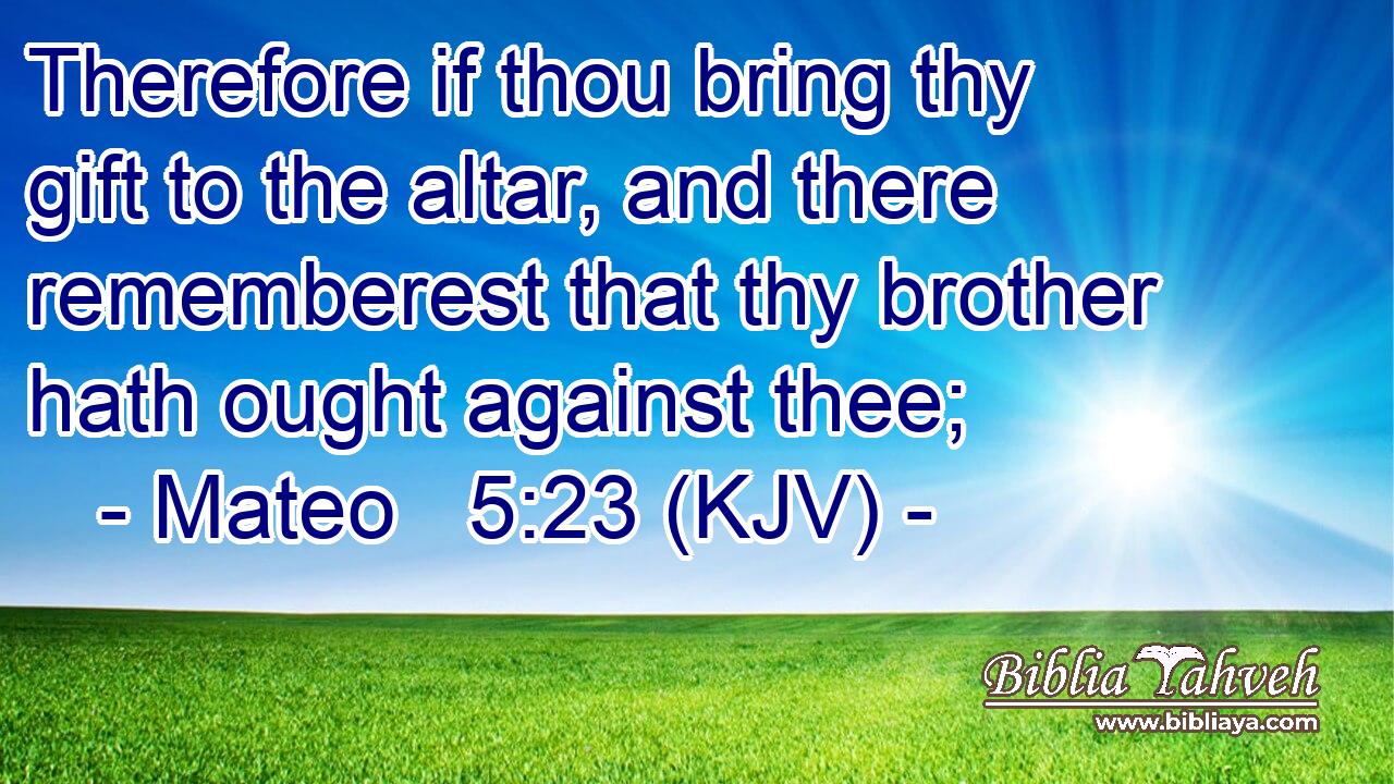 Therefore if thou bring thy gift to the altar, and there rememberest that thy brother hath ought against thee;