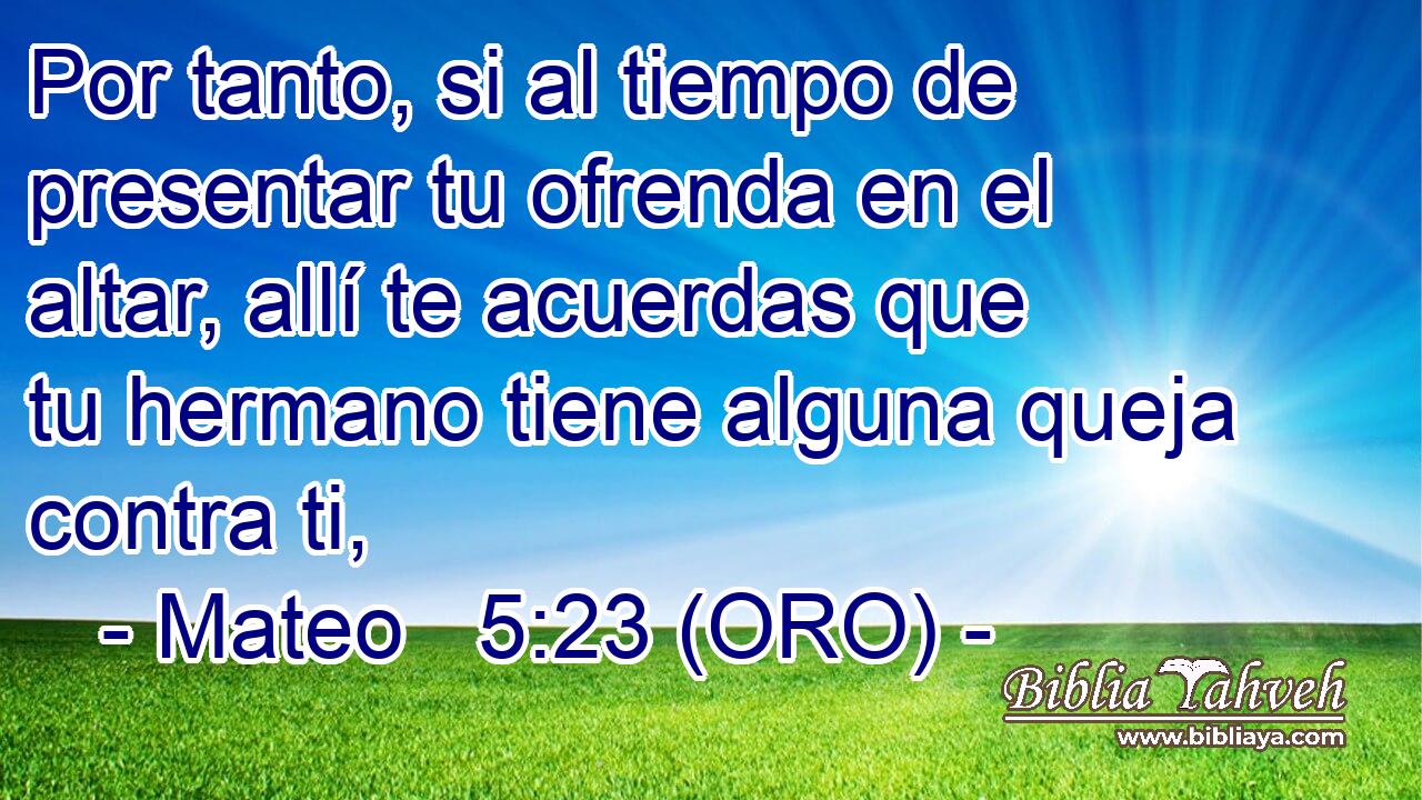 Por tanto, si al tiempo de presentar tu ofrenda en el altar, allí te acuerdas que tu hermano tiene alguna queja contra ti, 