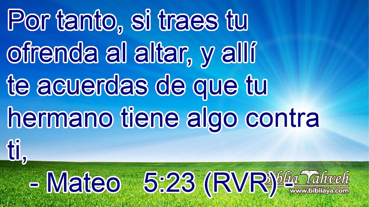 Por tanto, si traes tu ofrenda al altar, y allí te acuerdas de que tu hermano tiene algo contra ti,