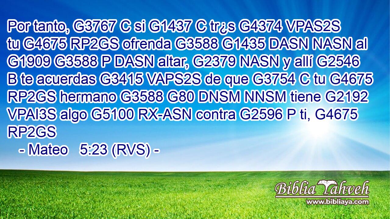 Por tanto, G3767 C si G1437 C tr¿s G4374 VPAS2S tu G4675 RP2GS ofrenda G3588 G1435 DASN NASN al G1909 G3588 P DASN altar, G2379 NASN y allí G2546 B te acuerdas G3415 VAPS2S de que G3754 C tu G4675 RP2GS hermano G3588 G80 DNSM NNSM tiene G2192 VPAI3S algo G5100 RX-ASN contra G2596 P ti, G4675 RP2GS 