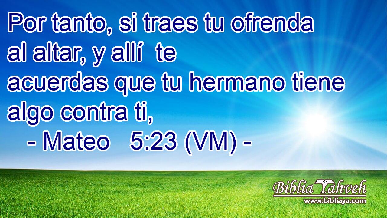  Por tanto, si traes tu ofrenda al altar, y allí  te acuerdas que tu hermano tiene algo contra ti, 