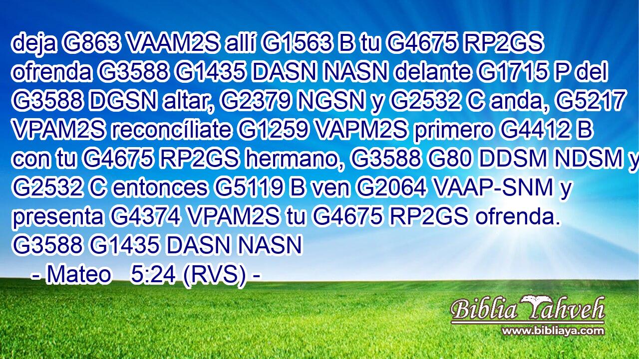 deja G863 VAAM2S allí G1563 B tu G4675 RP2GS ofrenda G3588 G1435 DASN NASN delante G1715 P del G3588 DGSN altar, G2379 NGSN y G2532 C anda, G5217 VPAM2S reconcíliate G1259 VAPM2S primero G4412 B con tu G4675 RP2GS hermano, G3588 G80 DDSM NDSM y G2532 C entonces G5119 B ven G2064 VAAP-SNM y presenta G4374 VPAM2S tu G4675 RP2GS ofrenda. G3588 G1435 DASN NASN 