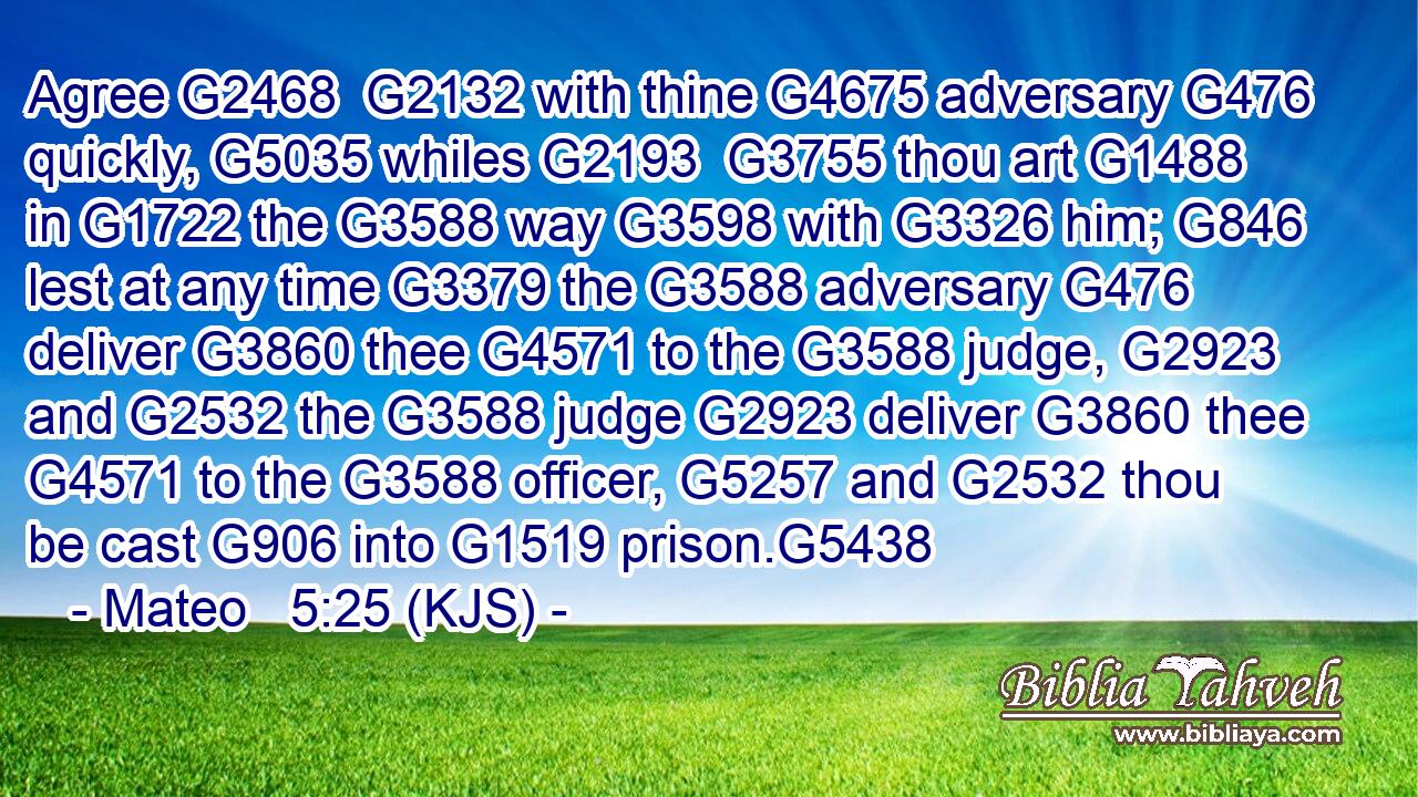 Agree G2468  G2132 with thine G4675 adversary G476 quickly, G5035 whiles G2193  G3755 thou art G1488 in G1722 the G3588 way G3598 with G3326 him; G846 lest at any time G3379 the G3588 adversary G476 deliver G3860 thee G4571 to the G3588 judge, G2923 and G2532 the G3588 judge G2923 deliver G3860 thee G4571 to the G3588 officer, G5257 and G2532 thou be cast G906 into G1519 prison.G5438