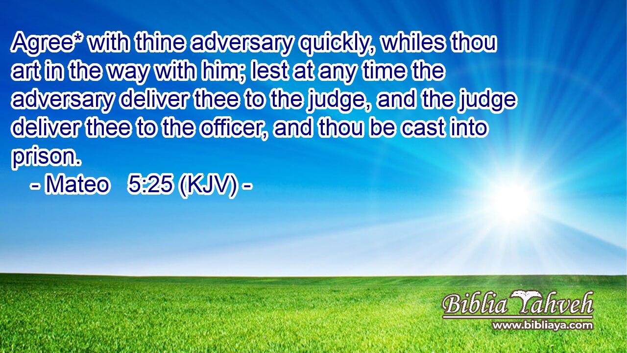 Agree* with thine adversary quickly, whiles thou art in the way with him; lest at any time the adversary deliver thee to the judge, and the judge deliver thee to the officer, and thou be cast into prison.