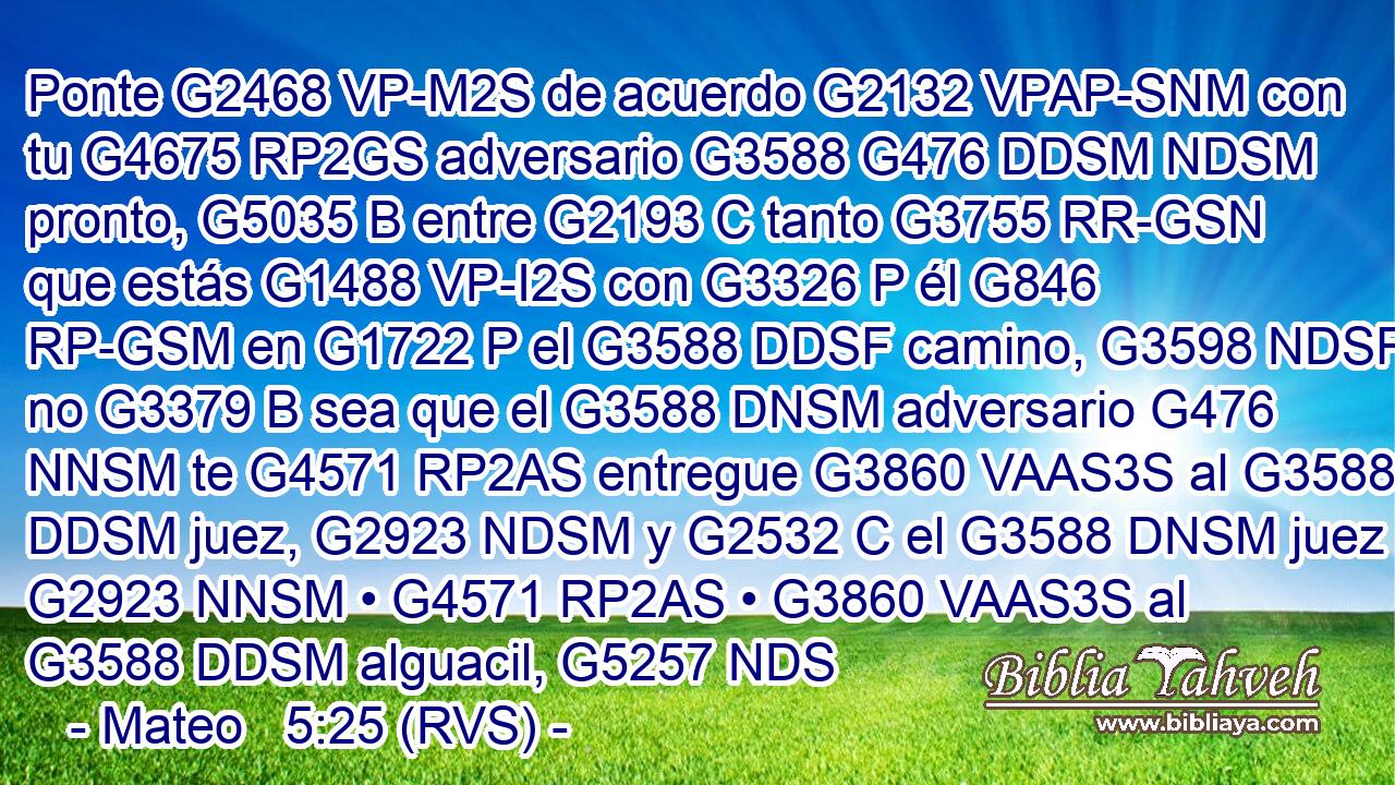 Ponte G2468 VP-M2S de acuerdo G2132 VPAP-SNM con tu G4675 RP2GS adversario G3588 G476 DDSM NDSM pronto, G5035 B entre G2193 C tanto G3755 RR-GSN que estás G1488 VP-I2S con G3326 P él G846 RP-GSM en G1722 P el G3588 DDSF camino, G3598 NDSF no G3379 B sea que el G3588 DNSM adversario G476 NNSM te G4571 RP2AS entregue G3860 VAAS3S al G3588 DDSM juez, G2923 NDSM y G2532 C el G3588 DNSM juez G2923 NNSM • G4571 RP2AS • G3860 VAAS3S al G3588 DDSM alguacil, G5257 NDS