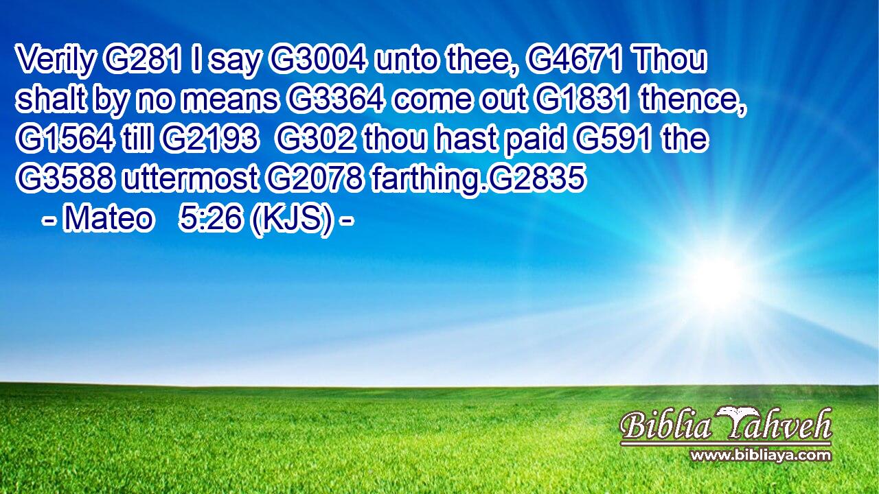 Verily G281 I say G3004 unto thee, G4671 Thou shalt by no means G3364 come out G1831 thence, G1564 till G2193  G302 thou hast paid G591 the G3588 uttermost G2078 farthing.G2835