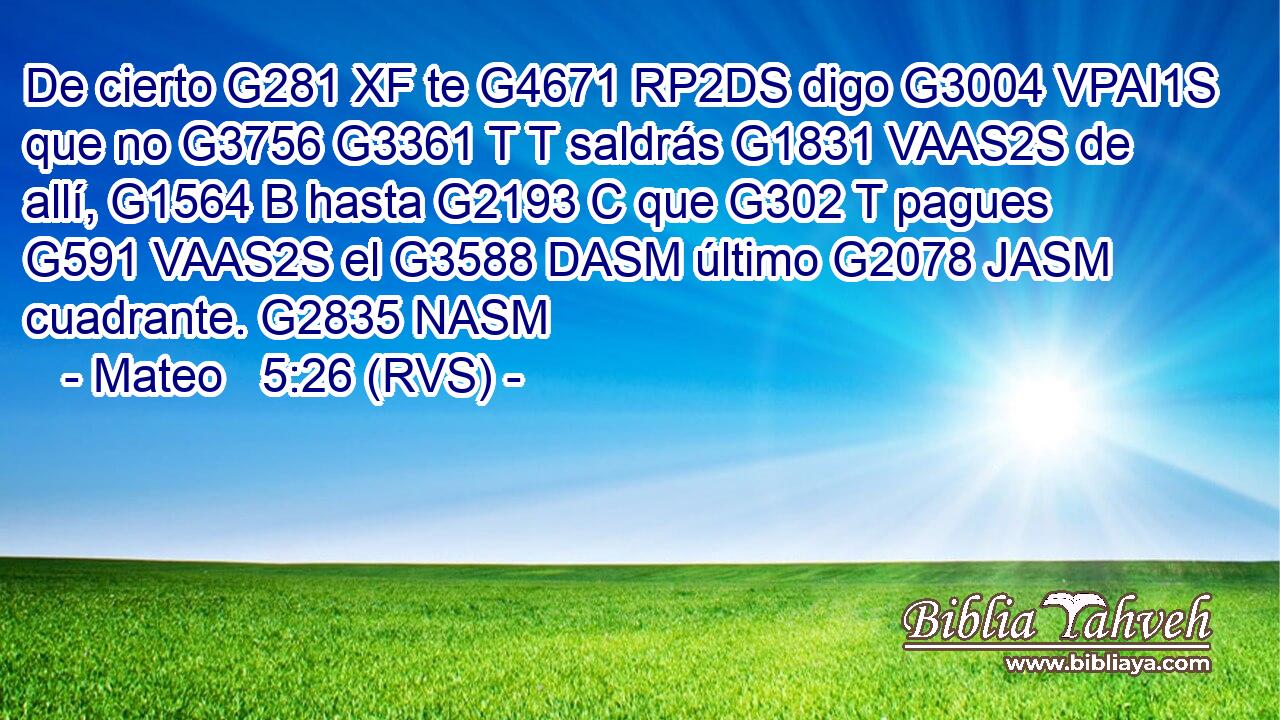 De cierto G281 XF te G4671 RP2DS digo G3004 VPAI1S que no G3756 G3361 T T saldrás G1831 VAAS2S de allí, G1564 B hasta G2193 C que G302 T pagues G591 VAAS2S el G3588 DASM último G2078 JASM cuadrante. G2835 NASM 