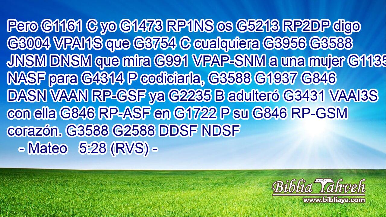 Pero G1161 C yo G1473 RP1NS os G5213 RP2DP digo G3004 VPAI1S que G3754 C cualquiera G3956 G3588 JNSM DNSM que mira G991 VPAP-SNM a una mujer G1135 NASF para G4314 P codiciarla, G3588 G1937 G846 DASN VAAN RP-GSF ya G2235 B adulteró G3431 VAAI3S con ella G846 RP-ASF en G1722 P su G846 RP-GSM corazón. G3588 G2588 DDSF NDSF 
