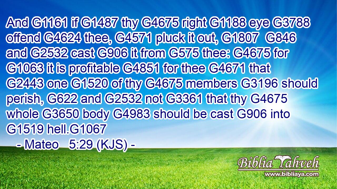 And G1161 if G1487 thy G4675 right G1188 eye G3788 offend G4624 thee, G4571 pluck it out, G1807  G846 and G2532 cast G906 it from G575 thee: G4675 for G1063 it is profitable G4851 for thee G4671 that G2443 one G1520 of thy G4675 members G3196 should perish, G622 and G2532 not G3361 that thy G4675 whole G3650 body G4983 should be cast G906 into G1519 hell.G1067