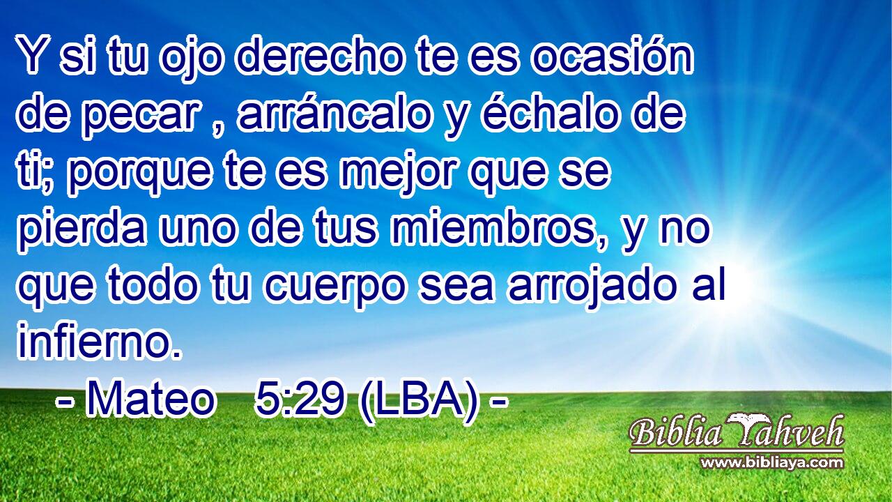 Y si tu ojo derecho te es ocasión de pecar , arráncalo y échalo de ti; porque te es mejor que se pierda uno de tus miembros, y no que todo tu cuerpo sea arrojado al infierno.