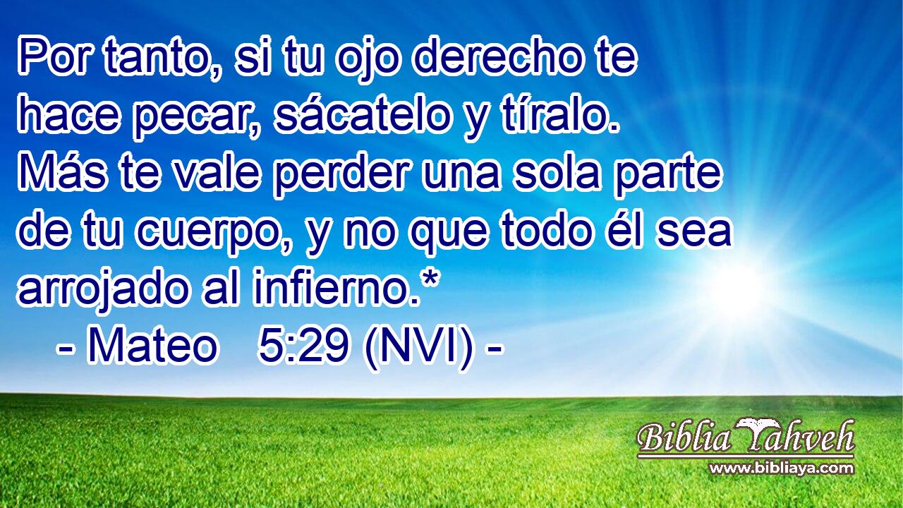  Por tanto, si tu ojo derecho te hace pecar, sácatelo y tíralo. Más te vale perder una sola parte de tu cuerpo, y no que todo él sea arrojado al infierno.* 