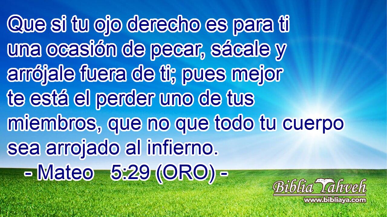  Que si tu ojo derecho es para ti una ocasión de pecar, sácale y arrójale fuera de ti; pues mejor te está el perder uno de tus miembros, que no que todo tu cuerpo sea arrojado al infierno. 