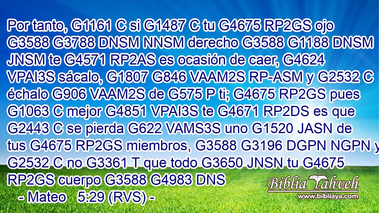Por tanto, G1161 C si G1487 C tu G4675 RP2GS ojo G3588 G3788 DNSM NNSM derecho G3588 G1188 DNSM JNSM te G4571 RP2AS es ocasión de caer, G4624 VPAI3S sácalo, G1807 G846 VAAM2S RP-ASM y G2532 C échalo G906 VAAM2S de G575 P ti; G4675 RP2GS pues G1063 C mejor G4851 VPAI3S te G4671 RP2DS es que G2443 C se pierda G622 VAMS3S uno G1520 JASN de tus G4675 RP2GS miembros, G3588 G3196 DGPN NGPN y G2532 C no G3361 T que todo G3650 JNSN tu G4675 RP2GS cuerpo G3588 G4983 DNS