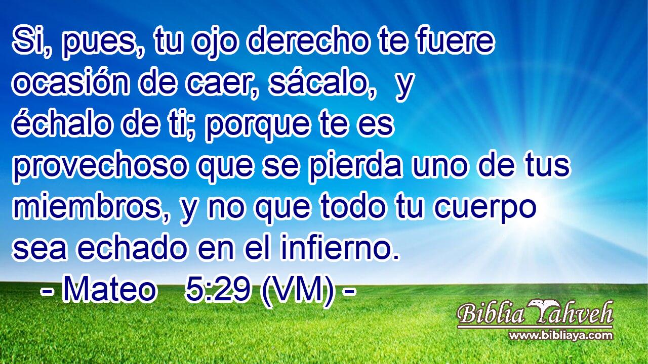  Si, pues, tu ojo derecho te fuere ocasión de caer, sácalo,  y échalo de ti; porque te es provechoso que se pierda uno de tus miembros, y no que todo tu cuerpo sea echado en el infierno. 