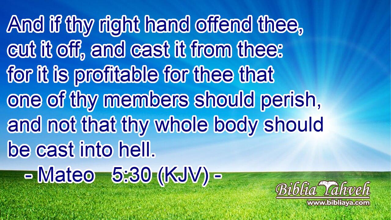 And if thy right hand offend thee, cut it off, and cast it from thee: for it is profitable for thee that one of thy members should perish, and not that thy whole body should be cast into hell.