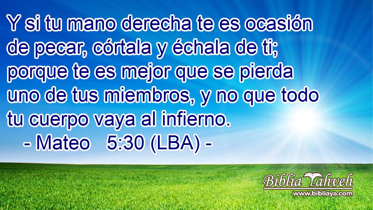 Y si tu mano derecha te es ocasión de pecar, córtala y échala de ti; porque te es mejor que se pierda uno de tus miembros, y no que todo tu cuerpo vaya al infierno.