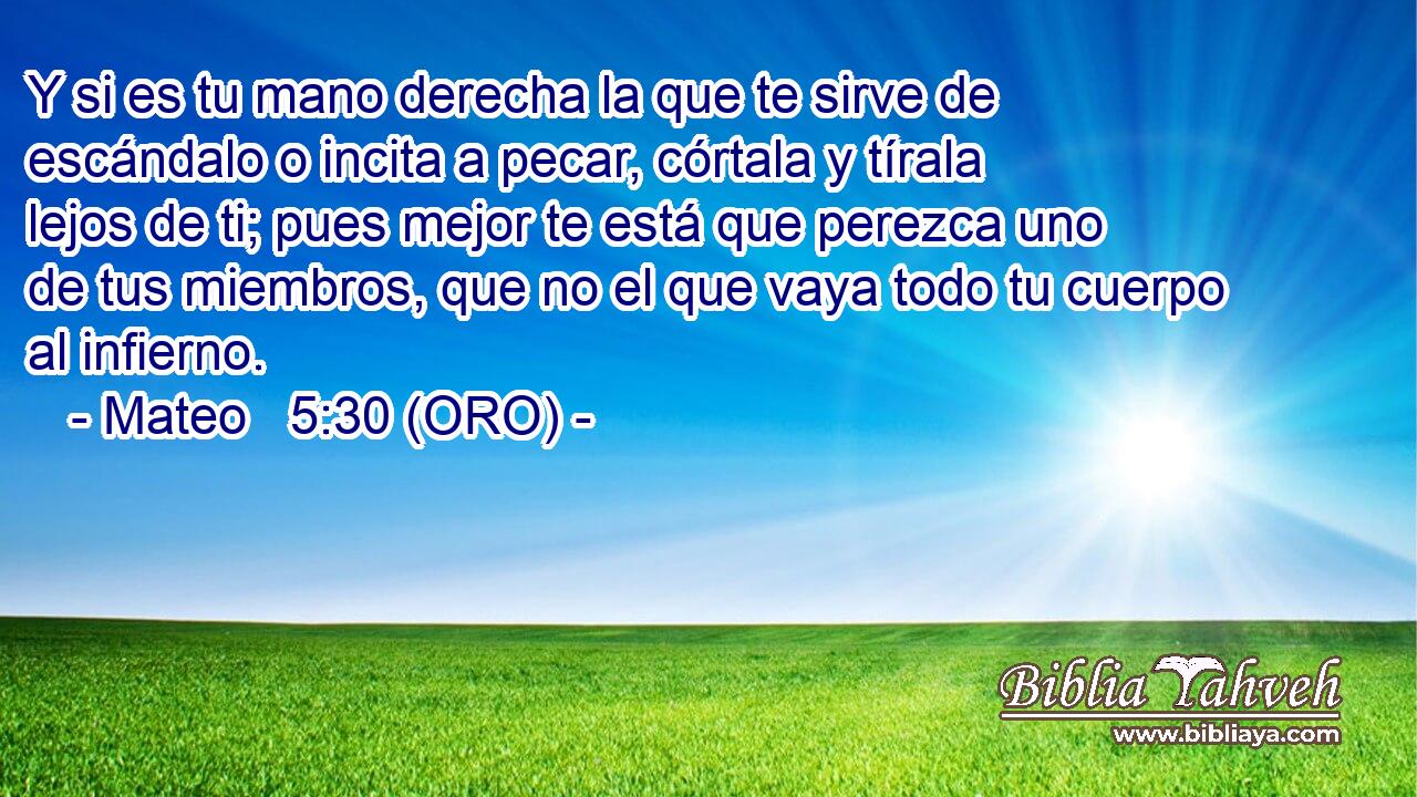  Y si es tu mano derecha la que te sirve de escándalo o incita a pecar, córtala y tírala lejos de ti; pues mejor te está que perezca uno de tus miembros, que no el que vaya todo tu cuerpo al infierno. 