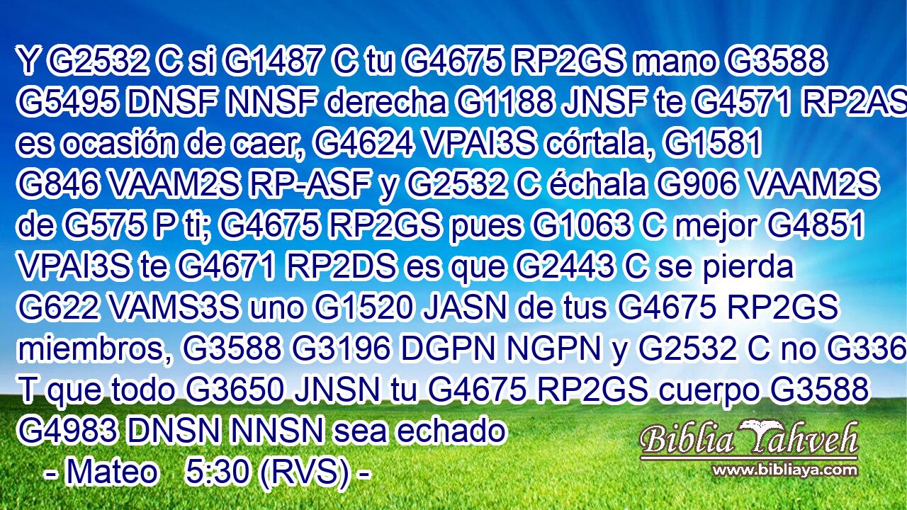 Y G2532 C si G1487 C tu G4675 RP2GS mano G3588 G5495 DNSF NNSF derecha G1188 JNSF te G4571 RP2AS es ocasión de caer, G4624 VPAI3S córtala, G1581 G846 VAAM2S RP-ASF y G2532 C échala G906 VAAM2S de G575 P ti; G4675 RP2GS pues G1063 C mejor G4851 VPAI3S te G4671 RP2DS es que G2443 C se pierda G622 VAMS3S uno G1520 JASN de tus G4675 RP2GS miembros, G3588 G3196 DGPN NGPN y G2532 C no G3361 T que todo G3650 JNSN tu G4675 RP2GS cuerpo G3588 G4983 DNSN NNSN sea echado 