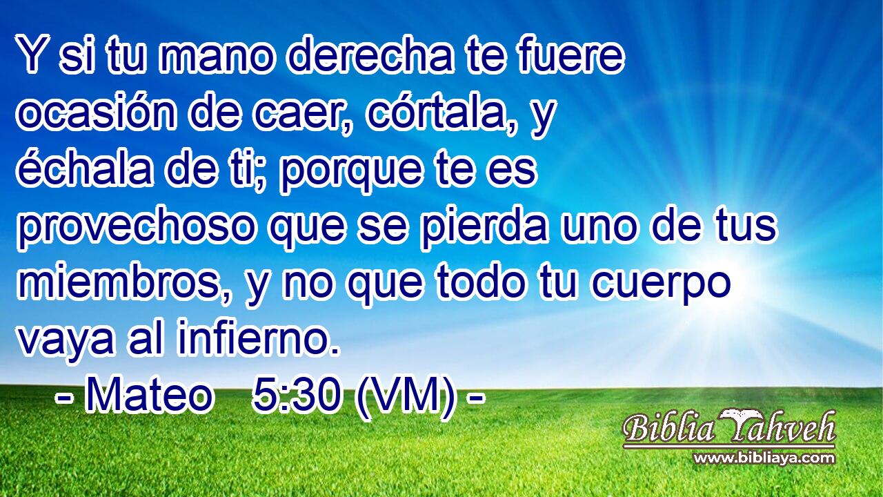  Y si tu mano derecha te fuere ocasión de caer, córtala, y échala de ti; porque te es provechoso que se pierda uno de tus miembros, y no que todo tu cuerpo vaya al infierno. 