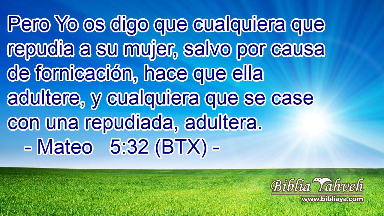 Pero Yo os digo que cualquiera que repudia a su mujer, salvo por causa de fornicación, hace que ella adultere, y cualquiera que se case con una repudiada, adultera.