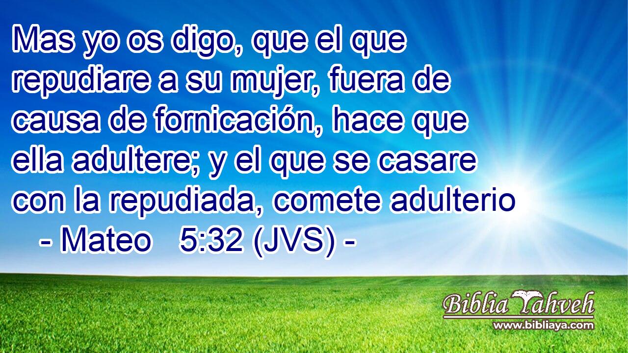 Mas yo os digo, que el que repudiare a su mujer, fuera de causa de fornicación, hace que ella adultere; y el que se casare con la repudiada, comete adulterio