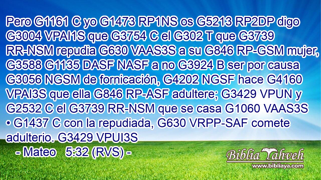 Pero G1161 C yo G1473 RP1NS os G5213 RP2DP digo G3004 VPAI1S que G3754 C el G302 T que G3739 RR-NSM repudia G630 VAAS3S a su G846 RP-GSM mujer, G3588 G1135 DASF NASF a no G3924 B ser por causa G3056 NGSM de fornicación, G4202 NGSF hace G4160 VPAI3S que ella G846 RP-ASF adultere; G3429 VPUN y G2532 C el G3739 RR-NSM que se casa G1060 VAAS3S • G1437 C con la repudiada, G630 VRPP-SAF comete adulterio. G3429 VPUI3S 