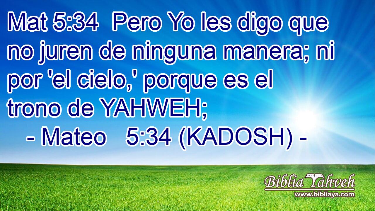  Pero Yo les digo que no juren de ninguna manera; ni por 'el cielo,' porque es el trono de YAHWEH; 
