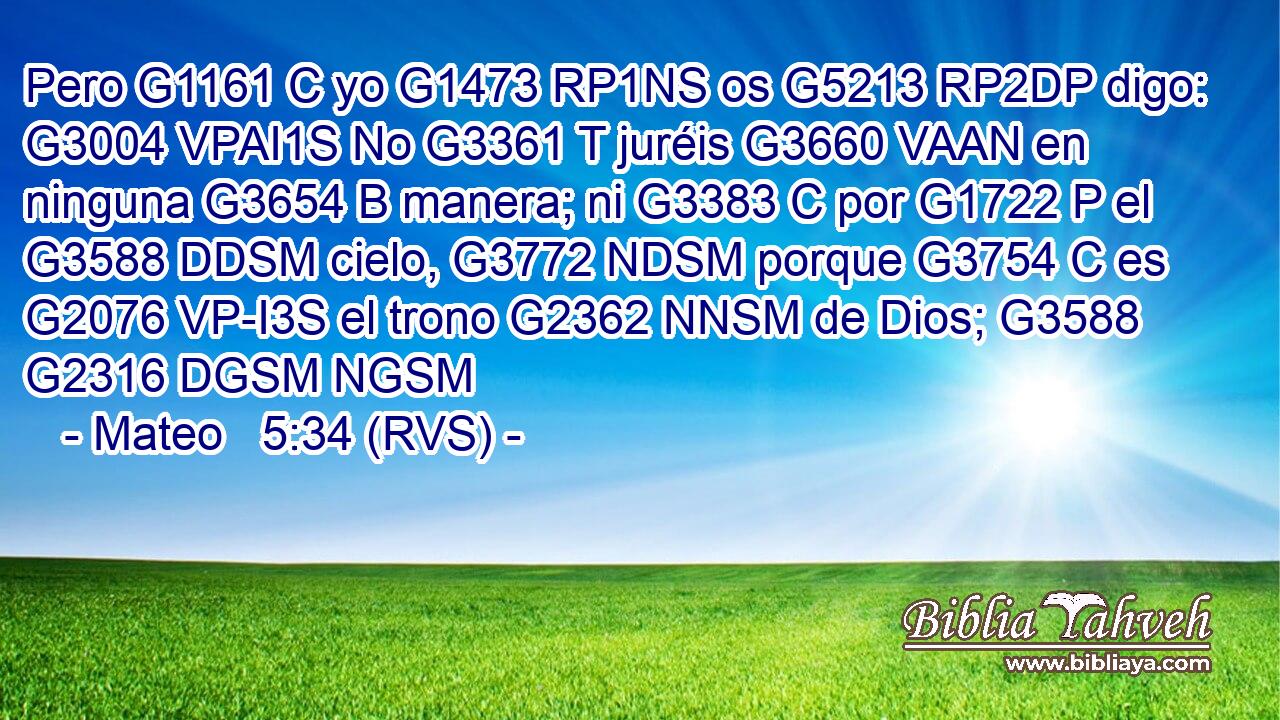 Pero G1161 C yo G1473 RP1NS os G5213 RP2DP digo: G3004 VPAI1S No G3361 T juréis G3660 VAAN en ninguna G3654 B manera; ni G3383 C por G1722 P el G3588 DDSM cielo, G3772 NDSM porque G3754 C es G2076 VP-I3S el trono G2362 NNSM de Dios; G3588 G2316 DGSM NGSM 