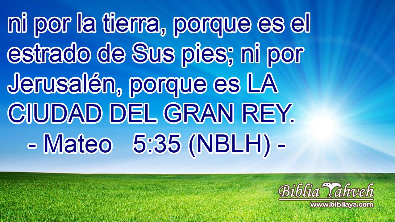  ni por la tierra, porque es el estrado de Sus pies; ni por Jerusalén, porque es LA CIUDAD DEL GRAN REY. 
