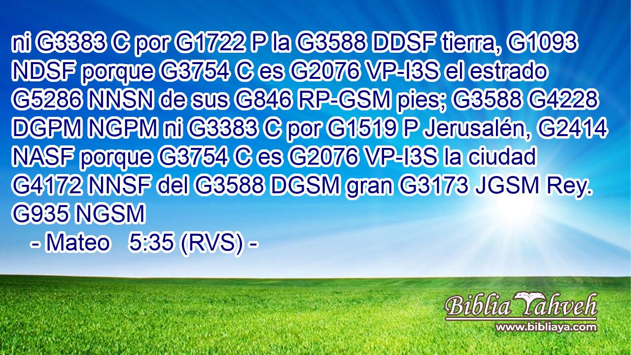 ni G3383 C por G1722 P la G3588 DDSF tierra, G1093 NDSF porque G3754 C es G2076 VP-I3S el estrado G5286 NNSN de sus G846 RP-GSM pies; G3588 G4228 DGPM NGPM ni G3383 C por G1519 P Jerusalén, G2414 NASF porque G3754 C es G2076 VP-I3S la ciudad G4172 NNSF del G3588 DGSM gran G3173 JGSM Rey. G935 NGSM 