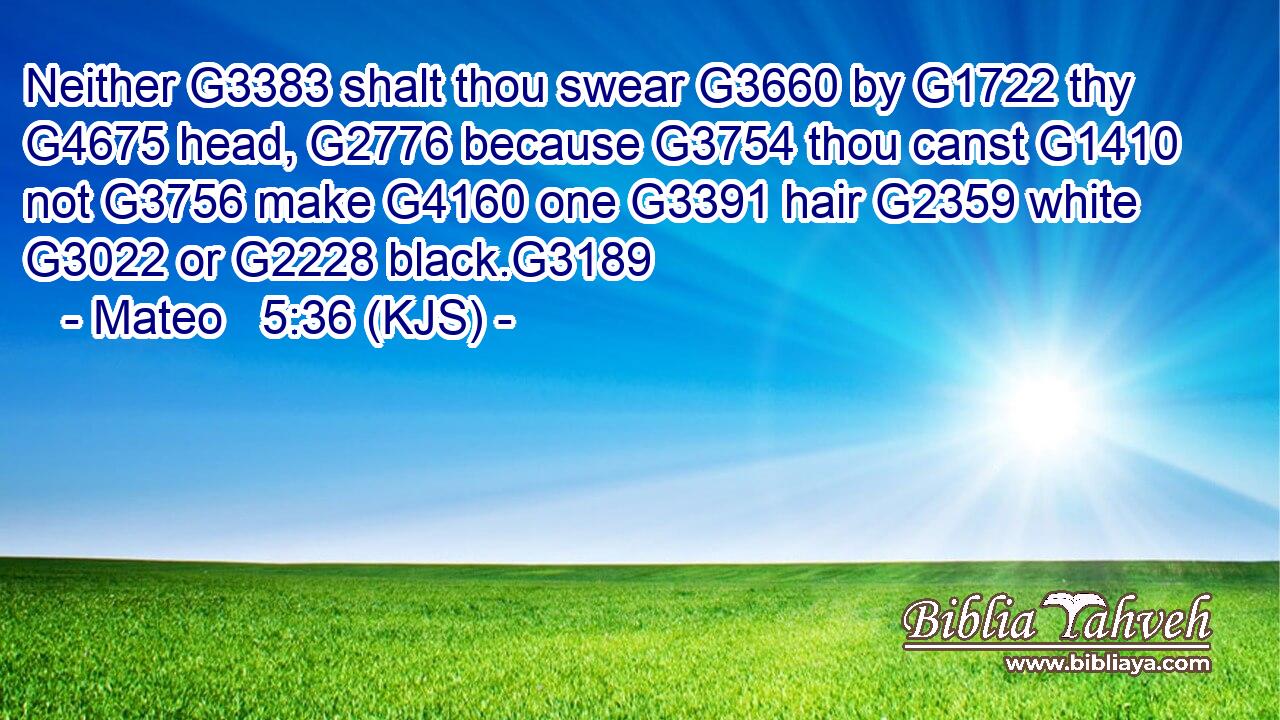 Neither G3383 shalt thou swear G3660 by G1722 thy G4675 head, G2776 because G3754 thou canst G1410 not G3756 make G4160 one G3391 hair G2359 white G3022 or G2228 black.G3189