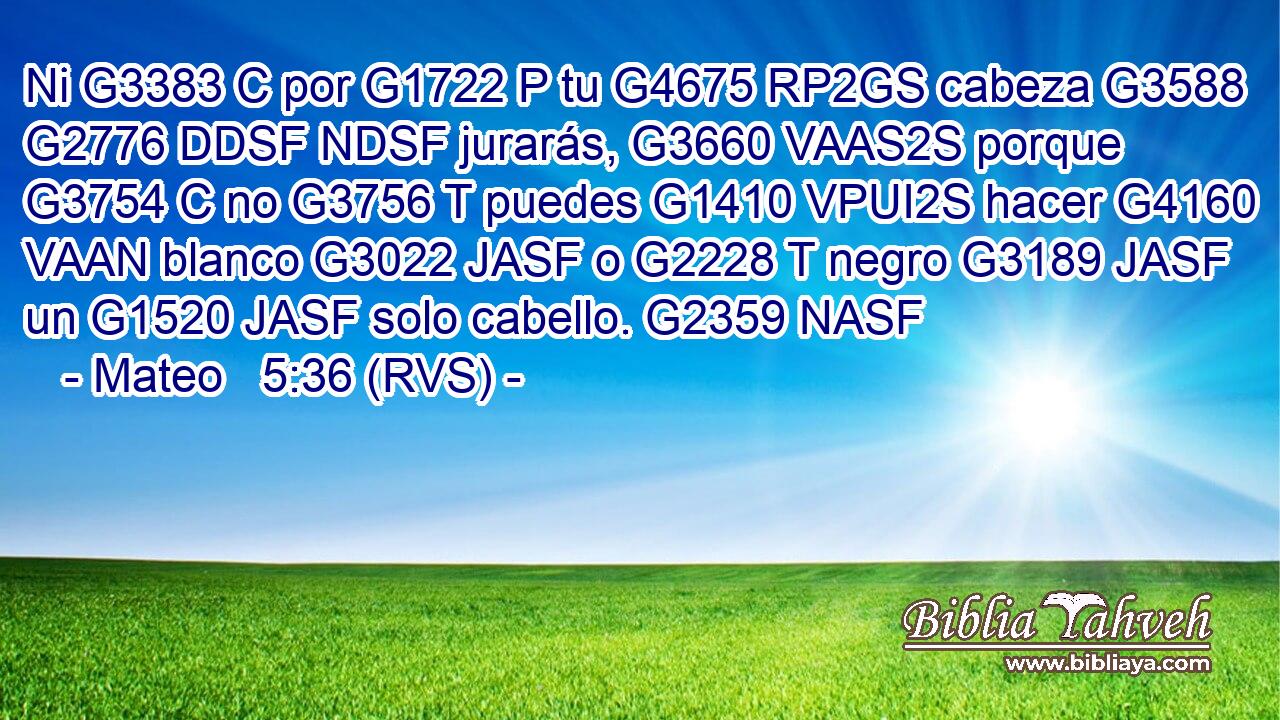 Ni G3383 C por G1722 P tu G4675 RP2GS cabeza G3588 G2776 DDSF NDSF jurarás, G3660 VAAS2S porque G3754 C no G3756 T puedes G1410 VPUI2S hacer G4160 VAAN blanco G3022 JASF o G2228 T negro G3189 JASF un G1520 JASF solo cabello. G2359 NASF 