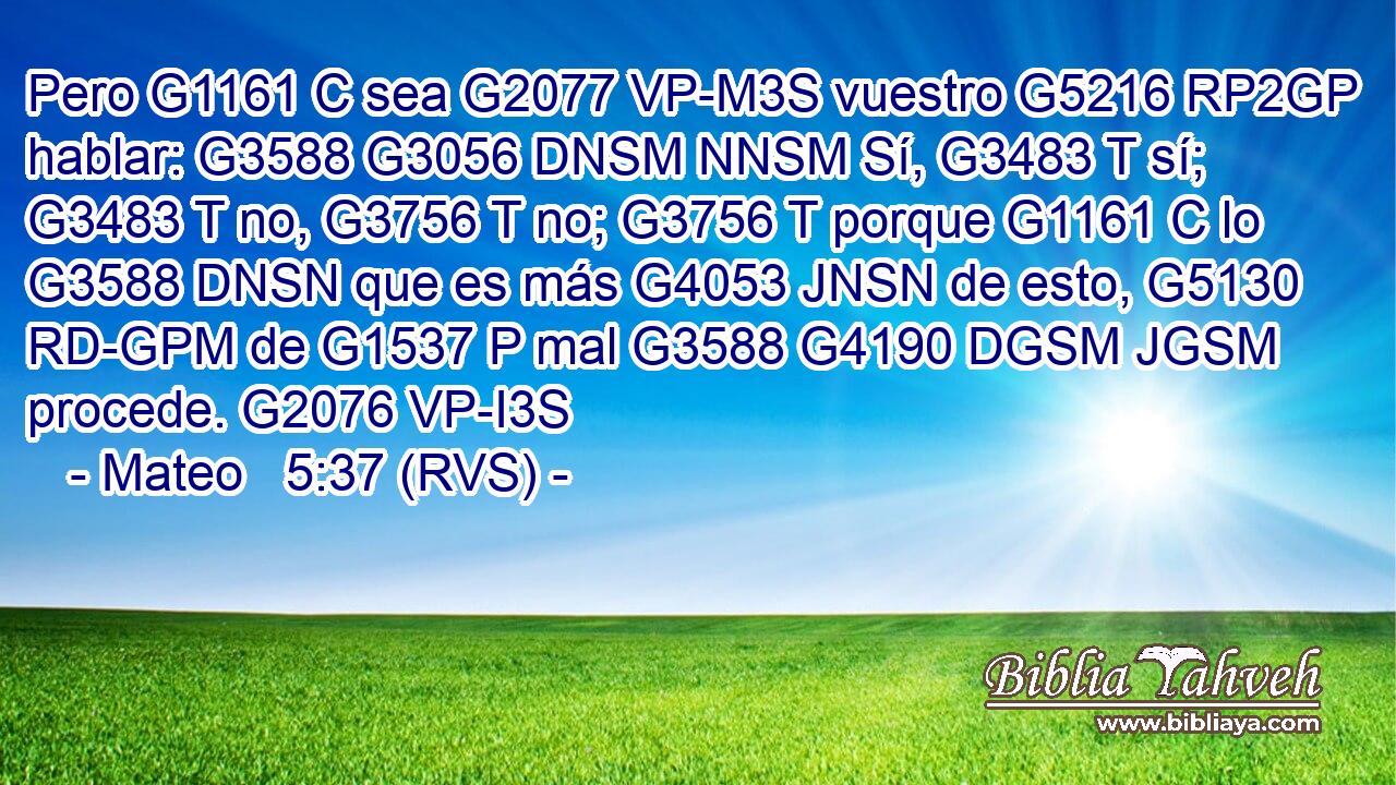 Pero G1161 C sea G2077 VP-M3S vuestro G5216 RP2GP hablar: G3588 G3056 DNSM NNSM Sí, G3483 T sí; G3483 T no, G3756 T no; G3756 T porque G1161 C lo G3588 DNSN que es más G4053 JNSN de esto, G5130 RD-GPM de G1537 P mal G3588 G4190 DGSM JGSM procede. G2076 VP-I3S 