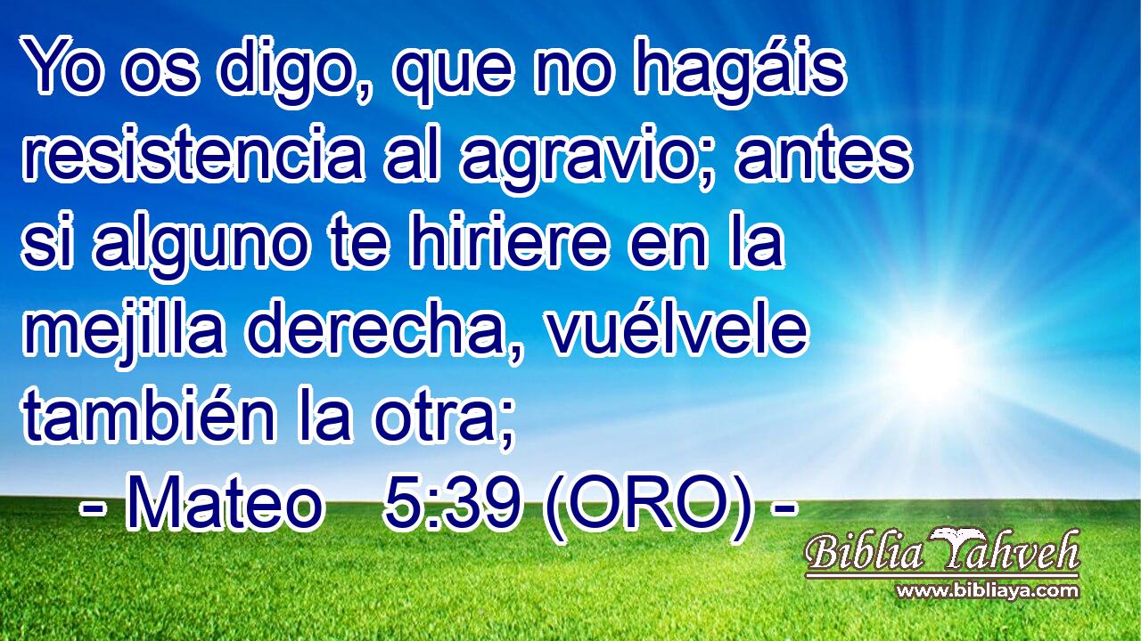  Yo os digo, que no hagáis resistencia al agravio; antes si alguno te hiriere en la mejilla derecha, vuélvele también la otra; 