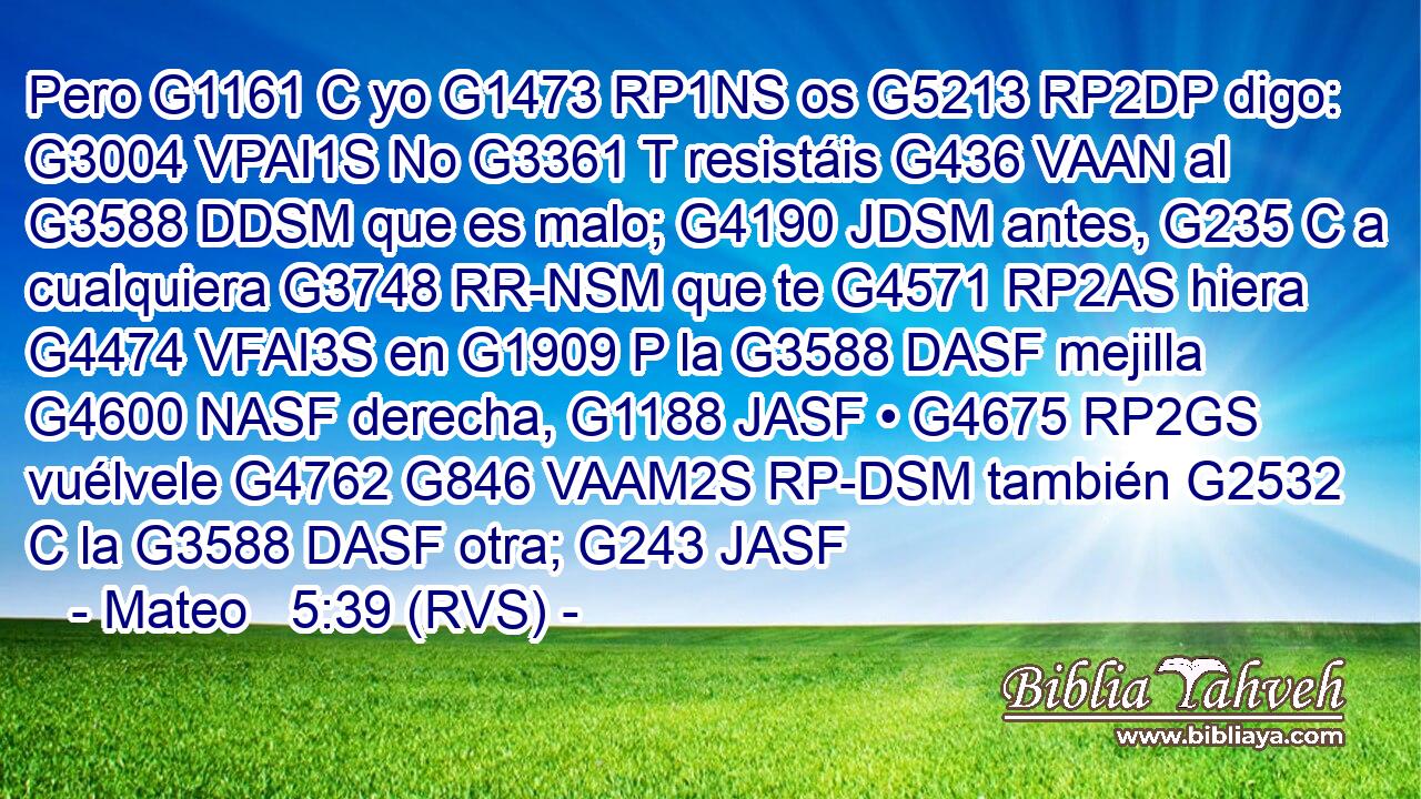 Pero G1161 C yo G1473 RP1NS os G5213 RP2DP digo: G3004 VPAI1S No G3361 T resistáis G436 VAAN al G3588 DDSM que es malo; G4190 JDSM antes, G235 C a cualquiera G3748 RR-NSM que te G4571 RP2AS hiera G4474 VFAI3S en G1909 P la G3588 DASF mejilla G4600 NASF derecha, G1188 JASF • G4675 RP2GS vuélvele G4762 G846 VAAM2S RP-DSM también G2532 C la G3588 DASF otra; G243 JASF 