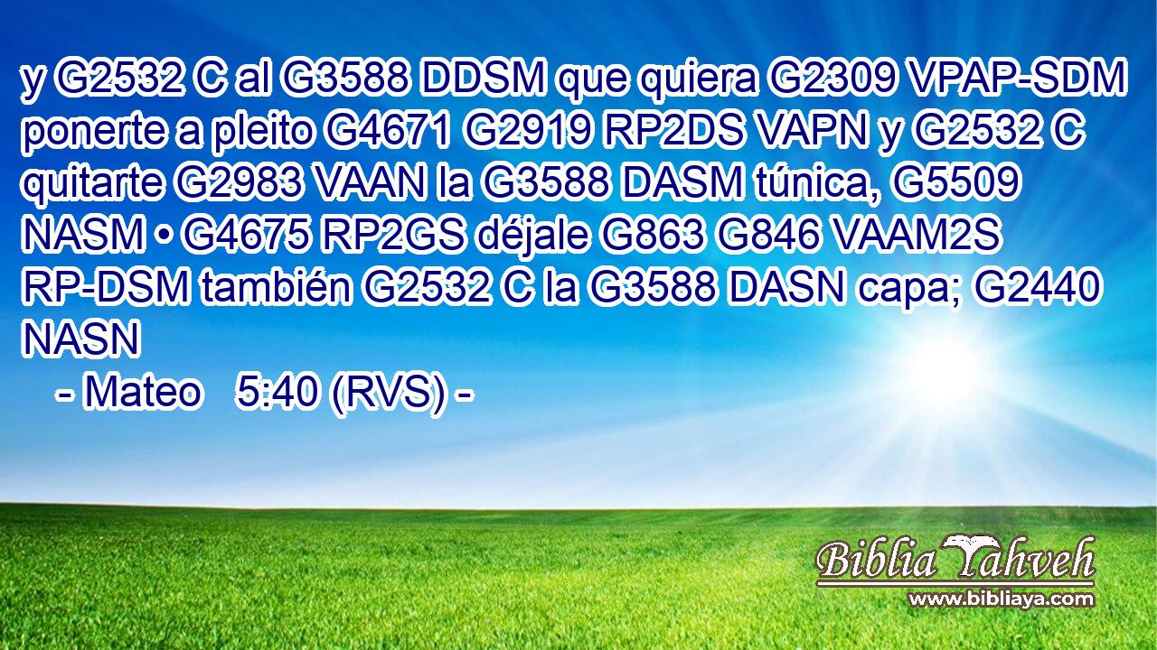 y G2532 C al G3588 DDSM que quiera G2309 VPAP-SDM ponerte a pleito G4671 G2919 RP2DS VAPN y G2532 C quitarte G2983 VAAN la G3588 DASM túnica, G5509 NASM • G4675 RP2GS déjale G863 G846 VAAM2S RP-DSM también G2532 C la G3588 DASN capa; G2440 NASN 