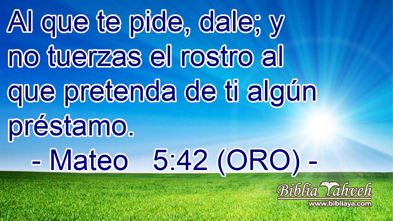  Al que te pide, dale; y no tuerzas el rostro al que pretenda de ti algún préstamo. 